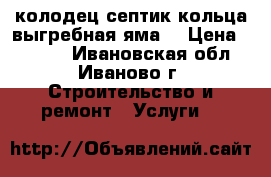 колодец септик кольца выгребная яма  › Цена ­ 2 500 - Ивановская обл., Иваново г. Строительство и ремонт » Услуги   